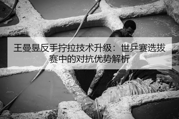 王曼昱反手拧拉技术升级：世乒赛选拔赛中的对抗优势解析