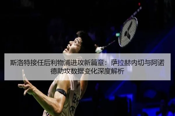 斯洛特接任后利物浦进攻新篇章：萨拉赫内切与阿诺德助攻数据变化深度解析