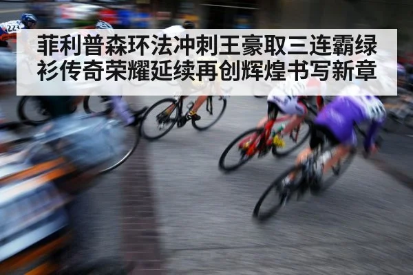 菲利普森环法冲刺王豪取三连霸绿衫传奇荣耀延续再创辉煌书写新章