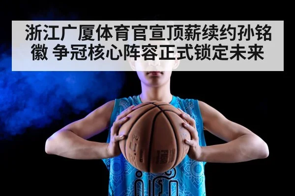 浙江广厦体育官宣顶薪续约孙铭徽 争冠核心阵容正式锁定未来