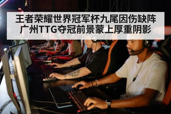 王者荣耀世界冠军杯九尾因伤缺阵广州TTG夺冠前景蒙上厚重阴影