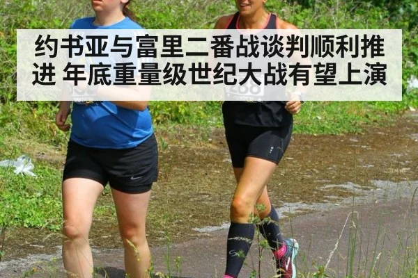 约书亚与富里二番战谈判顺利推进 年底重量级世纪大战有望上演